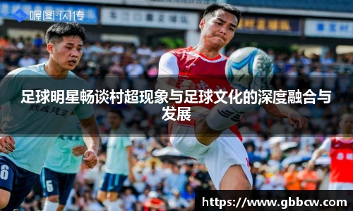 足球明星畅谈村超现象与足球文化的深度融合与发展